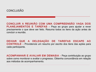 CONCLUSÃO

CONCLUIR A REUNIÃO COM UMA COMPREENSÃO VAGA DOS
PLANEJAMENTOS E TAREFAS - Peça ao grupo para ajudar a rever
precisamente o que deve ser feito. Resuma todos os itens da ação antes de
concluir a reunião.
DEIXAR QUE A DELEGAÇÃO DE TAREFAS ESCAPE AO
CONTROLE - Providencie um resumo por escrito dos itens das ações para
cada participante.
ACOMPANHAR E AVALIAR EM DEMASIA - Peça contribuição ao grupo
sobre como monitorar e avaliar o progresso. Obtenha concordância em relação
aos métodos de acompanhamento.

 