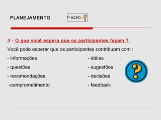 PLANEJAMENTO

1ª AÇÃO -

3 - O que você espera que os participantes façam ?

Você pode esperar que os participantes contribuam com :
- informações

- idéias

- questões

- sugestões

- recomendações

- decisões

-comprometimento

- feedback

 