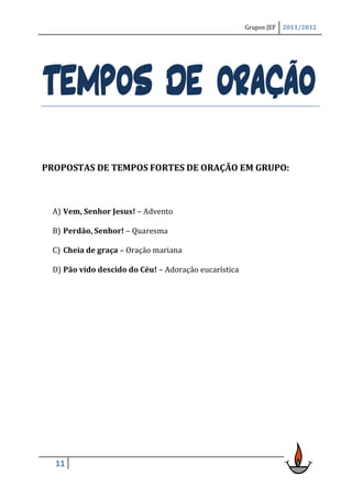 Grupos JEF   2011/2012




TEMPOS DE ORAÇÃO
PROPOSTAS DE TEMPOS FORTES DE ORAÇÃO EM GRUPO:



 A) Vem, Senhor Jesus! – Advento

 B) Perdão, Senhor! – Quaresma

 C) Cheia de graça – Oração mariana

 D) Pão vido descido do Céu! – Adoração eucarística




  11
 