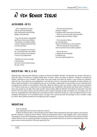 Grupos JEF     2011/2012




    a) Vem Senhor Jesus!
ACOLHER –Sl 51
     3Tem compaixão de mim,                                      10Faz-me ouvir palavras

    ó Deus, pela tua bondade;                                    de gozo e alegria
    pela tua grande misericórdia,                                e exultem estes ossos que trituraste.
    apaga o meu pecado.                                          11Desvia o teu rosto dos meus pecados

                                                                 e apaga todas as minhas culpas.
    4Lava-me  de toda a iniquidade;
    purifica-me dos meus delitos.                                12Criaem mim, ó Deus,
    5Reconheço as minhas culpas                                  um coração puro;
    e tenho sempre diante de mim                                 renova e dá firmeza ao meu espírito.
    os meus pecados.                                             13Não me afastes da tua presença,

                                                                 nem me prives do teu santo espírito!
    6Contra ti pequei, só contra ti,

    fiz o mal diante dos teus olhos;                             14Dá-me de novo

    por isso é justa a tua sentença                              a alegria da tua salvação
    e recto o teu julgamento.                                    e sustenta-me
                                                                 com um espírito generoso.
    9Purifica-me  com o hissope
    e ficarei puro,
    lava-me e ficarei mais branco
    do que a neve.



ESCUTAR - Mt 3, 1-12
Naqueles dias, apareceu João Baptista a pregar no deserto da Judeia, dizendo: «Arrependei-vos, porque está perto o
reino dos Céus». Foi dele que o profeta Isaías falou, ao dizer: «Uma voz clama no deserto: ‘Preparai o caminho do
Senhor, endireitai as suas veredas’». João tinha uma veste tecida com pêlos de camelo e uma cintura de cabedal à
volta dos rins. O seu alimento eram gafanhotos e mel silvestre. Acorria a ele gente de Jerusalém, de toda a Judeia e de
toda a região do Jordão; e eram baptizados por ele no rio Jordão, confessando os seus pecados. Ao ver muitos fariseus
e saduceus que vinham ao seu baptismo, disse-lhes: «Raça de víboras, quem vos ensinou a fugir da ira que está para
vir? Praticai acções que se conformem ao arrependimento que manifestais. Não penseis que basta dizer: ‘Abraão é o
nosso pai’, porque eu vos digo: Deus pode suscitar, destas pedras, filhos de Abraão. O machado já está posto à raiz das
árvores. Por isso, toda a árvore que não dá fruto será cortada e lançada ao fogo. Eu baptizo-vos com água, para vos
levar ao arrependimento. Mas Aquele que vem depois de mim é mais forte do que eu, e não sou digno de levar as suas
sandálias. Ele baptizar-vos-á no Espírito Santo e no fogo. Tem a pá na sua mão: há-de limpar a eira e recolher o trigo
no celeiro. Mas a palha, queimá-la-á num fogo que não se apaga».




MEDITAR
      Vem aí o Reino!
      Que implicações tem na nossa vida esta certeza?
      O Reino de Deus já está, o amor de Deus já nos habita. Deus não gosta de nos fazer esperar, mas precisa
que lhe abramos a porta do nosso íntimo. Como nos preparamos para a Sua chegada, para a Sua presença
constante na nossa vida? Desejamos mesmo que Ele venha morar connosco? Precisamos que o Reino de Deus
venha? Mesmo com os corações fechados à Sua graça e precisando tanto de um sincero arrependimento, é Ele
quem vem ao nosso encontro, é Ele que espera por nós.



     12
 
