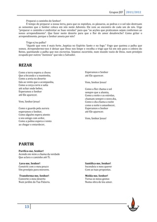 Grupos JEF    2011/2012

      Preparai o caminho do Senhor!
      É tempo de preparar a nossa terra, para que os espinhos, os pássaros, as pedras e o sol não destruam
as sementes que o Senhor coloca em nós neste Advento. Ele vem ao encontro de cada um de nós. Urge
“preparar o caminho e endireitar as Suas veredas” para que “as acções que praticamos sejam conformes ao
nosso arrependimento”. Que fazer neste deserto para que a flor do amor desabroche? Como gritar o
arrependimento, porque o Senhor anseia por nós?

      Trigo e/ou palha?
      “Aquele que vem é mais forte…baptiza no Espírito Santo e no fogo.” Fogo que queima a palha que
somos. Arrependermo-nos é deixar que Deus nos limpe e recolha o trigo que há em nós para o celeiro do
Reino, queimando a palha que nos escraviza. Sejamos eucaristia, num mundo vazio de Deus, num presépio
ocupado por outros “meninos” que não o Salvador.



REZAR
Como a terra espera a chuva                              Esperamos o Senhor
Que a fecunda e a mantenha,                              até Ele aparecer.
Como a areia no deserto
fala ao vento que a acompanha,                           Vem, Senhor Jesus!
Como a corça corre e salta
até achar onde beber,                                    Como a flor chama o sol
Esperamos o Senhor                                       sempre que a alumia,
até Ele aparecer.                                        Como a noite e as estrelas,
                                                         chamam sempre o novo dia,
Vem, Senhor Jesus!                                       Como o dia chama a noite
                                                         como a noite o amanhecer,
Como o guarda pela aurora                                Esperamos o Senhor
esperamos o Senhor,                                      até Ele aparecer.
Como alguém espera atento
o seu amigo com ardor,                                   Vem, Senhor Jesus!
Como a palma espera o vento
ao chegar o entardecer,




PARTIR
Purifica-me, Senhor!
Acende em mim a chama da verdade
Que aclara o caminho até Ti.

Lava-me, Senhor!                                         Santifica-me, Senhor!
Constrói com o meu pouco                                 Incendeia o meu querer
Um presépio para morares.                                Com as tuas propostas.

Transforma-me, Senhor!                                   Molda-me, Senhor!
Converte o meu deserto                                   Torna os meus gestos
Num jardim da Tua Palavra.                               Numa obra do teu amor.




     13
 
