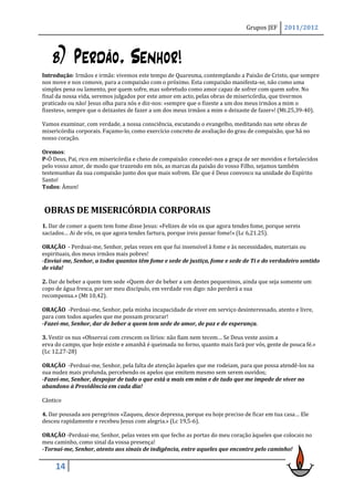 Grupos JEF     2011/2012




    b) Perdão, Senhor!
Introdução: Irmãos e irmãs: vivemos este tempo de Quaresma, contemplando a Paixão de Cristo, que sempre
nos move e nos comove, para a compaixão com o próximo. Esta compaixão manifesta-se, não como uma
simples pena ou lamento, por quem sofre, mas sobretudo como amor capaz de sofrer com quem sofre. No
final da nossa vida, seremos julgados por este amor em acto, pelas obras de misericórdia, que tivermos
praticado ou não! Jesus olha para nós e diz-nos: «sempre que o fizeste a um dos meus irmãos a mim o
fizestes», sempre que o deixastes de fazer a um dos meus irmãos a mim o deixaste de fazer»! (Mt.25,39-40).

Vamos examinar, com verdade, a nossa consciência, escutando o evangelho, meditando nas sete obras de
misericórdia corporais. Façamo-lo, como exercício concreto de avaliação do grau de compaixão, que há no
nosso coração.

Oremos:
P-Ó Deus, Pai, rico em misericórdia e cheio de compaixão: concedei-nos a graça de ser movidos e fortalecidos
pelo vosso amor, de modo que trazendo em nós, as marcas da paixão do vosso Filho, sejamos também
testemunhas da sua compaixão junto dos que mais sofrem. Ele que é Deus convosco na unidade do Espírito
Santo!
Todos: Àmen!



OBRAS DE MISERICÓRDIA CORPORAIS
1. Dar de comer a quem tem fome disse Jesus: «Felizes de vós os que agora tendes fome, porque sereis
saciados… Ai de vós, os que agora tendes fartura, porque ireis passar fome!» (Lc 6,21.25).

ORAÇÃO - Perdoai-me, Senhor, pelas vezes em que fui insensível à fome e às necessidades, materiais ou
espirituais, dos meus irmãos mais pobres!
-Enviai-me, Senhor, a todos quantos têm fome e sede de justiça, fome e sede de Ti e do verdadeiro sentido
de vida!

2. Dar de beber a quem tem sede «Quem der de beber a um destes pequeninos, ainda que seja somente um
copo de água fresca, por ser meu discípulo, em verdade vos digo: não perderá a sua
recompensa.» (Mt 10,42).

ORAÇÃO -Perdoai-me, Senhor, pela minha incapacidade de viver em serviço desinteressado, atento e livre,
para com todos aqueles que me possam procurar!
-Fazei-me, Senhor, dar de beber a quem tem sede de amor, de paz e de esperança.

3. Vestir os nus «Observai com crescem os lírios: não fiam nem tecem… Se Deus veste assim a
erva do campo, que hoje existe e amanhã é queimada no forno, quanto mais fará por vós, gente de pouca fé.»
(Lc 12,27-28)

ORAÇÃO -Perdoai-me, Senhor, pela falta de atenção àqueles que me rodeiam, para que possa atendê-los na
sua nudez mais profunda, percebendo os apelos que emitem mesmo sem serem ouvidos;
-Fazei-me, Senhor, despojar de tudo o que está a mais em mim e de tudo que me impede de viver no
abandono à Providência em cada dia!

Cântico

4. Dar pousada aos peregrinos «Zaqueu, desce depressa, porque eu hoje preciso de ficar em tua casa… Ele
desceu rapidamente e recebeu Jesus com alegria.» (Lc 19,5-6).

ORAÇÃO -Perdoai-me, Senhor, pelas vezes em que fecho as portas do meu coração àqueles que colocais no
meu caminho, como sinal da vossa presença!
-Tornai-me, Senhor, atento aos sinais de indigência, entre aqueles que encontro pelo caminho!


     14
 