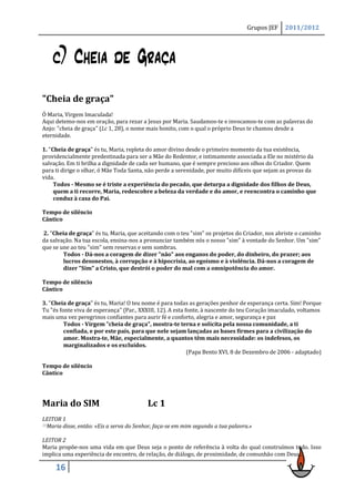 Grupos JEF    2011/2012




    c) Cheia de Graça
"Cheia de graça"
Ó Maria, Virgem Imaculada!
Aqui detemo-nos em oração, para rezar a Jesus por Maria. Saudamos-te e invocamos-te com as palavras do
Anjo: "cheia de graça" (Lc 1, 28), o nome mais bonito, com o qual o próprio Deus te chamou desde a
eternidade.

1. "Cheia de graça" és tu, Maria, repleta do amor divino desde o primeiro momento da tua existência,
providencialmente predestinada para ser a Mãe do Redentor, e intimamente associada a Ele no mistério da
salvação. Em ti brilha a dignidade de cada ser humano, que é sempre precioso aos olhos do Criador. Quem
para ti dirige o olhar, ó Mãe Toda Santa, não perde a serenidade, por muito difíceis que sejam as provas da
vida.
     Todos - Mesmo se é triste a experiência do pecado, que deturpa a dignidade dos filhos de Deus,
     quem a ti recorre, Maria, redescobre a beleza da verdade e do amor, e reencontra o caminho que
     conduz à casa do Pai.

Tempo de silêncio
Cântico

2. "Cheia de graça" és tu, Maria, que aceitando com o teu "sim" os projetos do Criador, nos abriste o caminho
da salvação. Na tua escola, ensina-nos a pronunciar também nós o nosso "sim" à vontade do Senhor. Um "sim"
que se une ao teu "sim" sem reservas e sem sombras.
        Todos - Dá-nos a coragem de dizer "não" aos enganos do poder, do dinheiro, do prazer; aos
        lucros desonestos, à corrupção e à hipocrisia, ao egoísmo e à violência. Dá-nos a coragem de
        dizer "Sim" a Cristo, que destrói o poder do mal com a omnipotência do amor.

Tempo de silêncio
Cântico

3. "Cheia de graça" és tu, Maria! O teu nome é para todas as gerações penhor de esperança certa. Sim! Porque
Tu "és fonte viva de esperança" (Par., XXXIII, 12). A esta fonte, à nascente do teu Coração imaculado, voltamos
mais uma vez peregrinos confiantes para aurir fé e conforto, alegria e amor, segurança e paz
         Todos - Virgem "cheia de graça", mostra-te terna e solícita pela nossa comunidade, a ti
         confiada, e por este país, para que nele sejam lançadas as bases firmes para a civilização do
         amor. Mostra-te, Mãe, especialmente, a quantos têm mais necessidade: os indefesos, os
         marginalizados e os excluídos.
                                                            (Papa Bento XVI, 8 de Dezembro de 2006 - adaptado)

Tempo de silêncio
Cântico




Maria do SIM                              Lc 1
LEITOR 1
38Maria disse, então: «Eis a serva do Senhor, faça-se em mim segundo a tua palavra.»


LEITOR 2
Maria propõe-nos uma vida em que Deus seja o ponto de referência à volta do qual construímos tudo. Isso
implica uma experiência de encontro, de relação, de diálogo, de proximidade, de comunhão com Deus…

     16
 