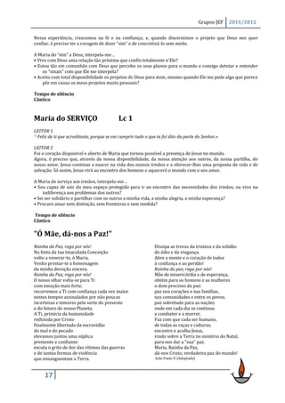Grupos JEF   2011/2012

Nessa experiência, crescemos na fé e na confiança; e, quando discernimos o projeto que Deus nos quer
confiar, é preciso ter a coragem de dizer “sim” e de concretizá-lo sem medo.

A Maria do “sim” a Deus, interpela-me…
• Vivo com Deus uma relação tão próxima que confio totalmente n’Ele?
• Estou tão em comunhão com Deus que percebo os seus planos para o mundo e consigo detetar e entender
    os “sinais” com que Ele me interpela?
• Aceito com total disponibilidade os projetos de Deus para mim, mesmo quando Ele me pede algo que parece
    pôr em causa os meus projetos muito pessoais?

Tempo de silêncio
Cântico



Maria do SERVIÇO                            Lc 1
LEITOR 1
45Feliz de ti que acreditaste, porque se vai cumprir tudo o que te foi dito da parte do Senhor.»


LEITOR 2
Foi o coração disponível e aberto de Maria que tornou possível a presença de Jesus no mundo.
Agora, é preciso que, através da nossa disponibilidade, da nossa atenção aos outros, da nossa partilha, do
nosso amor, Jesus continue a nascer na vida dos nossos irmãos e a oferecer-lhes uma proposta de vida e de
salvação. Só assim, Jesus virá ao encontro dos homens e aquecerá o mundo com o seu amor.

A Maria do serviço aos irmãos, interpela-me…
• Sou capaz de sair do meu espaço protegido para ir ao encontro das necessidades dos irmãos, ou vivo na
     indiferença aos problemas dos outros?
• Sei ser solidário e partilhar com os outros a minha vida, a minha alegria, a minha esperança?
• Procuro amar sem distinção, sem fronteiras e sem medida?

Tempo de silêncio
Cântico

"Ó Mãe, dá-nos a Paz!"
Rainha da Paz, roga por nós!                                  Dissipa as trevas da tristeza e da solidão
Na festa da tua Imaculada Conceição                           do ódio e da vingança.
volto a venerar-te, ó Maria.                                  Abre a mente e o coração de todos
Venho prestar-te a homenagem                                  à confiança e ao perdão!
da minha devoção sincera.                                     Rainha da paz, roga por nós!
Rainha da Paz, roga por nós!                                  Mãe de misericórdia e de esperança,
O nosso olhar volta-se para Ti                                obtém para os homens e as mulheres
com emoção mais forte,                                        o dom precioso da paz:
recorremos a Ti com confiança cada vez maior                  paz nos corações e nas famílias,
nestes tempos assinalados por não poucas                      nas comunidades e entre os povos;
incertezas e temores pela sorte do presente                   paz sobretudo para as nações
e do futuro do nosso Planeta.                                 onde em cada dia se continua
A Ti, primícia da humanidade                                  a combater e a morrer.
redimida por Cristo                                           Faz com que cada ser humano,
finalmente libertada da escravidão                            de todas as raças e culturas,
do mal e do pecado                                            encontre e acolha Jesus,
elevamos juntos uma súplica                                   vindo sobre a Terra no mistério do Natal,
premente e confiante:                                         para nos dar a "sua" paz.
escuta o grito de dor das vítimas das guerras                 Maria, Rainha da Paz,
e de tantas formas de violência                               dá-nos Cristo, verdadeira paz do mundo!
que ensanguentam a Terra.                                      João Paulo II (Adaptada)



     17
 