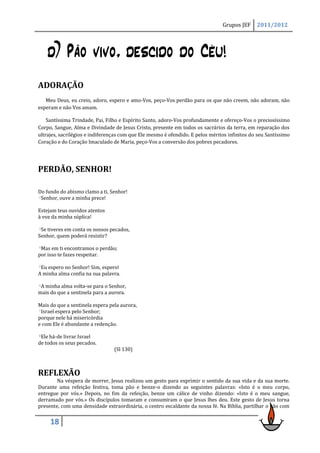 Grupos JEF     2011/2012




      d) Pão vivo, descido do Céu!
ADORAÇÃO
   Meu Deus, eu creio, adoro, espero e amo-Vos, peço-Vos perdão para os que não creem, não adoram, não
esperam e não Vos amam.

    Santíssima Trindade, Pai, Filho e Espírito Santo, adoro-Vos profundamente e ofereço-Vos o preciosíssimo
Corpo, Sangue, Alma e Divindade de Jesus Cristo, presente em todos os sacrários da terra, em reparação dos
ultrajes, sacrilégios e indiferenças com que Ele mesmo é ofendido. E pelos méritos infinitos do seu Santíssimo
Coração e do Coração Imaculado de Maria, peço-Vos a conversão dos pobres pecadores.




PERDÃO, SENHOR!

Do fundo do abismo clamo a ti, Senhor!
2Senhor, ouve a minha prece!


Estejam teus ouvidos atentos
à voz da minha súplica!

3Setiveres em conta os nossos pecados,
Senhor, quem poderá resistir?

4Mas  em ti encontramos o perdão;
por isso te fazes respeitar.

5Eu espero no Senhor! Sim, espero!

A minha alma confia na sua palavra.

6A minha alma volta-se para o Senhor,

mais do que a sentinela para a aurora.

Mais do que a sentinela espera pela aurora,
7Israel espera pelo Senhor;

porque nele há misericórdia
e com Ele é abundante a redenção.

8Ele há-de livrar Israel
de todos os seus pecados.
                                 (Sl 130)



REFLEXÃO
        Na véspera de morrer, Jesus realizou um gesto para exprimir o sentido da sua vida e da sua morte.
Durante uma refeição festiva, toma pão e benze-o dizendo as seguintes palavras: «Isto é o meu corpo,
entregue por vós.» Depois, no fim da refeição, benze um cálice de vinho dizendo: «Isto é o meu sangue,
derramado por vós.» Os discípulos tomaram e consumiram o que Jesus lhes deu. Este gesto de Jesus torna
presente, com uma densidade extraordinária, o centro escaldante da nossa fé. Na Bíblia, partilhar o pão com


       18
 