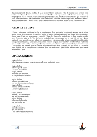 Grupos JEF      2011/2012

alguém é expressão de uma partilha de vida. Os convidados sentados à volta da mesma mesa formam uma
família virtual, reconhecendo-se como irmãos e irmãs. Mas aqui, o que cria a unidade entre os convivas é o
próprio Jesus. Não só convida para a sua mesa e preside à refeição, mas dá-se como alimento que comunica a
todos uma mesma Vida. «A minha carne é uma verdadeira comida e o meu sangue uma verdadeira bebida.
Quem realmente come a minha carne e bebe o meu sangue fica a morar em mim e eu nele.» (João 6,55-56).



PALAVRA DE DEUS
51Eu sou o pão vivo, o que desceu do Céu: se alguém comer deste pão, viverá eternamente; e o pão que Eu hei-de
dar é a minha carne, pela vida do mundo.» 52Então, os judeus, exaltados, puseram-se a discutir entre si, dizendo:
«Como pode Ele dar-nos a sua carne a comer?!» 53Disse-lhes Jesus: «Em verdade, em verdade vos digo: se não
comerdes mesmo a carne do Filho do Homem e não beberdes o seu sangue, não tereis a vida em vós. 54Quem
realmente come a minha carne e bebe o meu sangue tem a vida eterna e Eu hei-de ressuscitá-lo no último dia,
55porque a minha carne é uma verdadeira comida e o meu sangue, uma verdadeira bebida. 56Quem realmente

come a minha carne e bebe o meu sangue fica a morar em mim e Eu nele. 57Assim como o Pai que me enviou vive
e Eu vivo pelo Pai, também quem de verdade me come viverá por mim. 58Este é o pão que desceu do Céu; não é
como aquele que os antepassados comeram, pois eles morreram; quem come mesmo deste pão viverá
eternamente.» (Jo 6)



GRAÇAS, SENHOR!
Graças, Senhor,
Pela vida que germina em cada ser, como reflexo do teu infinito amor.

Graças, Senhor,
Pelo pão que dá a vida
E vida em abundância.
Graças, Senhor,
Pela fome que sentimos
Da tua presença, da tua paz.

Graças, Senhor,
Pela tua morada segura,
Que nos dá amparo e confiança.
Graças, Senhor,
Pelo teu convite constante
A esta refeição de amor.

Graças, Senhor,
Pela força da ressurreição
Que nos anima e consola.
Graças, Senhor,
Pela graça do Espírito
Que nos conduz a ti.

Graças, Senhor,
Por todo o mistério
Que nos envolve
E nos estimula a amar como tu.




       19
 