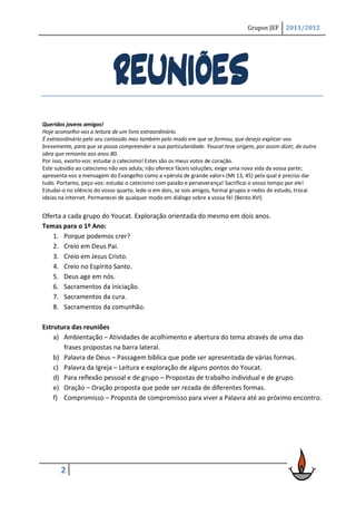 Grupos JEF     2011/2012




                             REUNIÕES
Queridos jovens amigos!
Hoje aconselho-vos a leitura de um livro extraordinário.
É extraordinário pelo seu conteúdo mas também pelo modo em que se formou, que desejo explicar-vos
brevemente, para que se possa compreender a sua particularidade. Youcat teve origem, por assim dizer, de outra
obra que remonta aos anos 80.
Por isso, exorto-vos: estudai o catecismo! Estes são os meus votos de coração.
Este subsídio ao catecismo não vos adula; não oferece fáceis soluções; exige uma nova vida da vossa parte;
apresenta-vos a mensagem do Evangelho como a «pérola de grande valor» (Mt 13, 45) pela qual é preciso dar
tudo. Portanto, peço-vos: estudai o catecismo com paixão e perseverança! Sacrificai o vosso tempo por ele!
Estudai-o no silêncio do vosso quarto, lede-o em dois, se sois amigos, formai grupos e redes de estudo, trocai
ideias na internet. Permanecei de qualquer modo em diálogo sobre a vossa fé! (Bento XVI)


Oferta a cada grupo do Youcat. Exploração orientada do mesmo em dois anos.
Temas para o 1º Ano:
   1. Porque podemos crer?
   2. Creio em Deus Pai.
   3. Creio em Jesus Cristo.
   4. Creio no Espírito Santo.
   5. Deus age em nós.
   6. Sacramentos da iniciação.
   7. Sacramentos da cura.
   8. Sacramentos da comunhão.

Estrutura das reuniões
    a) Ambientação – Atividades de acolhimento e abertura do tema através de uma das
       frases propostas na barra lateral.
    b) Palavra de Deus – Passagem bíblica que pode ser apresentada de várias formas.
    c) Palavra da Igreja – Leitura e exploração de alguns pontos do Youcat.
    d) Para reflexão pessoal e de grupo – Propostas de trabalho individual e de grupo.
    e) Oração – Oração proposta que pode ser rezada de diferentes formas.
    f) Compromisso – Proposta de compromisso para viver a Palavra até ao próximo encontro.




       2
 