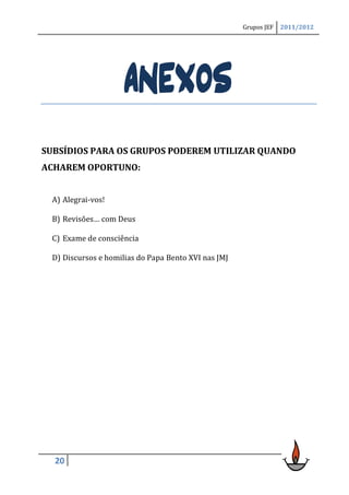 Grupos JEF   2011/2012




                     ANEXOS
SUBSÍDIOS PARA OS GRUPOS PODEREM UTILIZAR QUANDO
ACHAREM OPORTUNO:


 A) Alegrai-vos!

 B) Revisões… com Deus

 C) Exame de consciência

 D) Discursos e homilias do Papa Bento XVI nas JMJ




  20
 