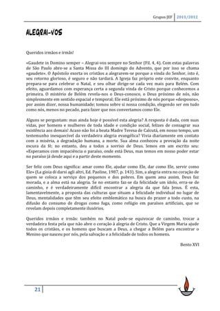 Grupos JEF    2011/2012



ALEGRAI-VOS

Queridos irmãos e irmãs!

«Gaudete in Domino semper – Alegrai-vos sempre no Senhor (Fil. 4, 4). Com estas palavras
de São Paulo abre-se a Santa Missa do III domingo do Advento, que por isso se chama
«gaudete». O Apóstolo exorta os cristãos a alegrarem-se porque a vinda do Senhor, isto é,
seu retorno glorioso, é seguro e não tardará. A Igreja faz próprio este convite, enquanto
prepara-se para celebrar o Natal, e seu olhar dirige-se cada vez mais para Belém. Com
efeito, aguardamos com esperança certa a segunda vinda de Cristo porque conhecemos a
primeira. O mistério de Belém revela-nos o Deus-conosco, o Deus próximo de nós, não
simplesmente em sentido espacial e temporal; Ele está próximo de nós porque «desposou»,
por assim dizer, nossa humanidade; tomou sobre si nossa condição, elegendo ser em tudo
como nós, menos no pecado, para fazer que nos convertamos como Ele.

Alguns se perguntam: mas ainda hoje é possível esta alegria? A resposta é dada, com suas
vidas, por homens e mulheres de toda idade e condição social, felizes de consagrar sua
existência aos demais! Acaso não foi a beata Madre Teresa de Calcutá, em nosso tempo, um
testemunho inesquecível da verdadeira alegria evangélica? Vivia diariamente em contato
com a miséria, a degradação humana, a morte. Sua alma conheceu a provação da noite
escura da fé; no entanto, deu a todos a sorriso de Deus. lemos em um escrito seu:
«Esperamos com impaciência o paraíso, onde está Deus, mas temos em nosso poder estar
no paraíso já desde aqui e a partir deste momento.

Ser feliz com Deus significa: amar como Ele, ajudar como Ele, dar como Ele, servir como
Ele» (La gioia di darsi agli altri, Ed. Paoline, 1987, p. 143). Sim, a alegria entra no coração de
quem se coloca a serviço dos pequenos e dos pobres. Em quem ama assim, Deus faz
morada, e a alma está na alegria. Se no entanto faz-se da felicidade um ídolo, erra-se de
caminho, e é verdadeiramente difícil encontrar a alegria da que fala Jesus. É esta,
lamentavelmente, a proposta das culturas que situam a felicidade individual no lugar de
Deus, mentalidades que têm seu efeito emblemático na busca do prazer a todo custo, na
difusão do consumo de drogas como fuga, como refúgio em paraísos artificiais, que se
revelam depois completamente ilusórios.

Queridos irmãos e irmãs: também no Natal pode-se equivocar de caminho, trocar a
verdadeira festa pela que não abre o coração à alegria de Cristo. Que a Virgem Maria ajude
todos os cristãos, e os homens que buscam a Deus, a chegar a Belém para encontrar o
Menino que nasceu por nós, pela salvação e a felicidade de todos os homens.

                                                                                       Bento XVI




    21
 