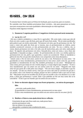 Grupos JEF    2011/2012




REVISÕES… COM DEUS
É costume fazer revisões para as Fichas de Avaliação, para as provas, para os exames…
No caminho com Deus também precisamos fazer revisões… não para passarmos no teste,
mas para avançarmos com mais qualidade e determinação na vida espiritual.
Façamos então algumas revisões:

   1. Enumerar 3 aspetos positivos e 3 negativos vivência pessoal neste momento.

    2. Ler Jo 15, 1-17
1«Eu  sou a videira verdadeira e o meu Pai é o agricultor. 2Ele corta todo o ramo que não dá
fruto em mim e poda o que dá fruto, para que dê mais fruto ainda. 3Vós já estais purificados
pela palavra que vos tenho anunciado. 4Permanecei em mim, que Eu permaneço em vós. Tal
como o ramo não pode dar fruto por si mesmo, mas só permanecendo na videira, assim
também acontecerá convosco, se não permanecerdes em mim. 5Eu sou a videira; vós, os
ramos. Quem permanece em mim e Eu nele, esse dá muito fruto, pois, sem mim, nada podeis
fazer. 6Se alguém não permanece em mim, é lançado fora, como um ramo, e seca. Esses são
apanhados e lançados ao fogo, e ardem. 7Se permanecerdes em mim e as minhas palavras
permanecerem em vós, pedi o que quiserdes, e assim vos acontecerá. 8Nisto se manifesta a
glória do meu Pai: em que deis muito fruto e vos comporteis como meus discípulos.»
9«Assim como o Pai me tem amor, assim Eu vos amo a vós. Permanecei no meu amor. 10Se

guardardes os meus mandamentos, permanecereis no meu amor, assim como Eu, que tenho
guardado os mandamentos do meu Pai, também permaneço no seu amor. 11Manifestei-vos
estas coisas, para que esteja em vós a minha alegria, e a vossa alegria seja completa. 12É este o
meu mandamento: que vos ameis uns aos outros como Eu vos amei. 13Ninguém tem mais
amor do que quem dá a vida pelos seus amigos. 14Vós sois meus amigos, se fizerdes o que Eu
vos mando. 15Já não vos chamo servos, visto que um servo não está ao corrente do que faz o
seu senhor; mas a vós chamei-vos amigos, porque vos dei a conhecer tudo o que ouvi ao meu
Pai. 16Não fostes vós que me escolhes-tes; fui Eu que vos escolhi a vós e vos destinei a ir e a dar
fruto, e fruto que permaneça; e assim, tudo o que pedirdes ao Pai em meu nome Ele vo-lo
concederá. 17É isto o que vos mando: que vos ameis uns aos outros.»

   3. Deter-se durante algum tempo nas frases propostas… ou outras da passagem
       lida:
       …sem mim, nada podeis fazer.
       Se guardardes os meus mandamentos, permanecereis no meu amor.
       É este o meu mandamento: que vos ameis uns aos outros como Eu vos amei. (Jo15)


   4. Meditar a Palavra com ajuda desta breve reflexão:
   Consciente de que sem Deus nada sou, nada posso fazer…
   preciso permanecer nele,
   não me afastar da sua graça,
   não perder o contacto com a essência do amor,
    22
 