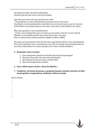 Grupos JEF   2011/2012


   não deixar de beber da fonte da felicidade,
   permitir que em mim corra a seiva da verdade…

   Que fazer para estar nele, para permanecer nele?
   10Se guardardes os meus mandamentos, permanecereis no meu amor.

   Guardando os seus mandamentos mantenho vivo este laço de amor, que me vincula a
   Cristo Mestre. E, permanecendo no seu amor, estou nele, e tudo poderei ser e fazer.

   Mas como guardar os seus mandamentos?
   12É este o meu mandamento: que vos ameis uns aos outros como Eu vos amei. (Jo15)

   Obedeço ao seu pedido quando amo como ele me ama e nos ama.
   Esta é a palavra-passe para permanecer ligado à videira: AMAR.

   Em suma, para permanecer nele, preciso amar, guardando assim os seus mandamentos.
   Pelo amor, mantenho vivo o canal que me une a Ele. E, estando nele, permanecendo no
   seu amor, tudo poderei ser e fazer, porque será o amor a minha bandeira.

   5. Responder com o coração:
          a.   Que sentimentos desperta na minha vida atual esta passagem?
          b.   Que quer Deus dizer-me com estas afirmações?
          c.   Que trazem elas de novo para a minha vida?
          d.   Que estou disposto(a) a mudar?

   6. Fazer silêncio para escutar a força do Espírito…

   7. Completar, em forma de poema, a proposta lançada, tentado construir no final
      um propósito/ compromisso, mediante a Palavra rezada.

Sem ti, Senhor
…
…
…
…
…
…
…




    23
 