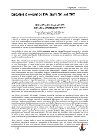 Grupos JEF     2011/2012



Discursos e homilias do Papa Bento XVI nas JMJ

                                CERIMÓNIA DE BOAS-VINDAS
                               DISCURSO DO PAPA BENTO XVI
                                 Aeroporto Internacional de Madrid Barajas
                                     Quinta-feira, 18 de Agosto de 2011

Venho aqui para me encontrar com milhares de jovens de todo o mundo, católicos, interessados por Cristo ou
à procura da verdade que dê sentido genuíno à sua existência. Chego como Sucessor de Pedro para confirmar
todos na fé, vivendo alguns dias de intensa actividade pastoral para anunciar que Jesus Cristo é o Caminho, a
Verdade e a Vida. Para animar o compromisso de construir o Reino de Deus no mundo, no meio de nós. Para
exortar os jovens a encontrarem-se pessoalmente com Cristo Amigo e assim, radicados na sua Pessoa,
converterem-se em seus fiéis seguidores e valorosas testemunhas.

Esta multidão de jovens que veio a Madrid… porque e para que vieram? Embora a resposta deva ser dada
por eles próprios, pode-se entretanto pensar que desejam escutar a Palavra de Deus, como lhes foi proposto
no lema para esta Jornada Mundial da Juventude, de tal maneira que, arraigados e edificados em Cristo,
manifestem a firmeza da sua fé.

Muitos deles talvez tenham ouvido a voz de Deus apenas como um leve sussurro, que os impeliu a procurá-Lo
mais diligentemente e a partilhar com outros a experiência da força que tem na suas vidas. Esta descoberta
do Deus vivo revigora os jovens e abre os seus olhos para os desafios do mundo onde vivem, com as suas
possibilidades e limitações. Vêem a superficialidade, o consumismo e o hedonismo imperantes, tanta
banalidade na vivência da sexualidade, tanto egoísmo, tanta corrupção. E sabem que, sem Deus, seria difícil
afrontar estes desafios e ser verdadeiramente felizes, colocando para isso todo o entusiasmo na consecução
duma vida autêntica. Mas, com Ele a seu lado, terão luz para caminhar e razões para esperar, não se detendo
nem mesmo diante dos ideais mais altos, que hão-de motivar os seus generosos compromissos para a
construção de uma sociedade onde se respeite a dignidade humana e uma efectiva fraternidade. Aqui, nesta
Jornada, têm uma ocasião privilegiada para colocar em comum as suas aspirações, trocar reciprocamente a
riqueza das suas culturas e experiências, animar-se mutuamente num caminho de fé e de vida, no qual alguns
se julgam sozinhos ou ignorados nos seus ambientes quotidianos. Mas não! Não estão sozinhos. Muitos da sua
idade partilham os mesmos propósitos deles e, confiando inteiramente em Cristo, sabem que têm realmente
um futuro à sua frente e não temem os compromissos decisivos que preenchem toda a vida. Por isso me dá
imensa alegria poder escutá-los, rezarmos juntos e celebrar a Eucaristia com eles. A Jornada Mundial da
Juventude traz-nos uma mensagem de esperança, como uma brisa de ar puro e juvenil, com aromas
renovadores que nos enchem de confiança face ao amanhã da Igreja e do mundo.

Não faltam, certamente, dificuldades. Subsistem tensões e confrontos em aberto em muitos lugares do
mundo, inclusive com derramamento de sangue. A justiça e o sublime valor da pessoa humana facilmente se
curvam a interesses egoístas, materiais e ideológicos. Não sempre se respeita, como é devido, o meio
ambiente e a natureza, que Deus criou com tanto amor. Além disso, muitos jovens olham com preocupação
para o futuro diante da dificuldade de encontrar um trabalho digno, ou por terem perdido o emprego, ou por
ser este muito precário. Há outros que precisam de prevenção para não cair na rede das drogas, ou de uma
ajuda eficaz, caso desgraçadamente já tenham caído nela. Há muitos que, por causa da sua fé em Cristo, são
vítimas de discriminação, que gera o desprezo e a perseguição, aberta ou dissimulada, que sofrem em
determinadas regiões e países. Molestam-lhes querendo afastá-los d’Ele, privando-os dos sinais da sua
presença na vida pública e silenciando mesmo o seu santo Nome. Mas, eu volto a dizer aos jovens, com todas
as forças do meu coração: Que nada e ninguém vos tire a paz; não vos envergonheis do Senhor. Ele fez
questão de fazer-se igual a nós e experimentar as nossas angústias para levá-las a Deus, e assim nos salvou.

Neste contexto, é urgente ajudar os jovens discípulos de Jesus a permanecerem firmes na fé e a assumirem a
maravilhosa aventura de anunciá-la e testemunhá-la abertamente com a sua própria vida. Um testemunho
corajoso e cheio de amor pelo homem irmão, ao mesmo tempo decidido e prudente, sem ocultar a própria

     26
 
