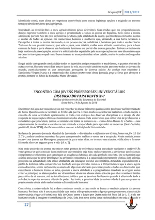 Grupos JEF     2011/2012

identidade cristã, num clima de respeitosa convivência com outras legítimas opções e exigindo ao mesmo
tempo o devido respeito pelas próprias.

Majestade, ao renovar-lhes o meu agradecimento pelas deferentes boas-vindas que me proporcionaram,
desejo exprimir também o meu apreço e proximidade a todos os povos de Espanha, bem como a minha
admiração por um País tão rico de história e cultura, pela vitalidade da sua fé, que frutificou em tantos santos
e santas de todas as épocas, em numerosos homens e mulheres que, deixando a sua terra, levaram o
Evangelho a todos os cantos do mundo, e em pessoas rectas, solidárias e bondosas por todo o seu território.
Trata-se de um grande tesouro, que vale a pena, sem dúvida, cuidar com atitude construtiva, para o bem
comum de hoje e para oferecer um horizonte luminoso ao porvir das novas gerações. Embora actualmente
haja motivos de preocupação, maior é a solicitude dos espanhóis pela sua superação com esse dinamismo que
os caracteriza e para o qual contribuem imenso as suas profundas raízes cristãs, muito fecundas ao longo dos
séculos.

Daqui saúdo com grande cordialidade todos os queridos amigos espanhóis e madrilenos, e quantos vieram de
outras terras. Durante estes dias estarei junto de vós, mas tendo também muito presente todos os jovens do
mundo, particularmente os que atravessam provações de diversa índole. Ao confiar este encontro à
Santíssima Virgem Maria e à intercessão dos Santos protectores desta Jornada, peço a Deus que abençoe e
proteja sempre os filhos da Espanha. Muito obrigado.




             ENCONTRO COM JOVENS PROFESSORES UNIVERSITÁRIOS
                       DISCURSO DO PAPA BENTO XVI
                               Basílica do Mosteiro de São Lourenço do Escorial
                                       Sexta-feira, 19 de Agosto de 2011

Encontrar-me aqui no vosso meio faz-me recordar os meus primeiros passos como professor na Universidade
de Bonn. Quando ainda se sentiam as feridas da guerra e eram muitas as carências materiais, a tudo supria o
encanto de uma actividade apaixonante, o trato com colegas das diversas disciplinas e o desejo de dar
resposta às inquietações últimas e fundamentais dos alunos. Esta universitas, que então vivi, de professores e
estudantes que procuram, juntos, a verdade em todos os saberes ou – como diria Afonso X, o Sábio – esse
«ajuntamento de mestres e escolares com vontade e capacidade para aprender os saberes» (Sete Partidas,
partida II, título XXXI), clarifica o sentido e mesmo a definição da Universidade.

No lema da presente Jornada Mundial da Juventude - «Enraizados e edificados em Cristo, firmes na fé» (cf. Col
2, 7) -, podeis também encontrar luz para compreender melhor o vosso ser e ocupação. Neste sentido, como
escrevi aos jovens na Mensagem preparatória para estes dias, os termos «enraizados, edificados e firmes»
falam de alicerces seguros para a vida (cf. n. 2).

Mas onde poderão os jovens encontrar estes pontos de referência numa sociedade vacilante e instável? Às
vezes pensa-se que a missão dum professor universitário seja hoje, exclusivamente, a de formar profissionais
competentes e eficientes que satisfaçam as exigências laborais de cada período concreto. Diz-se também que
a única coisa que se deve privilegiar, na presente conjuntura, é a capacitação meramente técnica. Sem dúvida,
prospera na actualidade esta visão utilitarista da educação mesmo universitária, difundida especialmente a
partir de âmbitos extra-universitários. Contudo vós que vivestes como eu a Universidade e que a viveis agora
como docentes, sentis certamente o anseio de algo mais elevado que corresponda a todas as dimensões que
constituem o homem. Como se sabe, quando a mera utilidade e o pragmatismo imediato se erigem como
critério principal, os danos podem ser dramáticos: desde os abusos duma ciência que não reconhece limites
para além de si mesma, até ao totalitarismo político que se reanima facilmente quando é eliminada toda a
referência superior ao mero cálculo de poder. Ao invés, a genuína ideia de universidade é que nos preserva
precisamente desta visão reducionista e distorcida do humano.

Com efeito, a universidade foi, e deve continuar sendo, a casa onde se busca a verdade própria da pessoa
humana. Por isso, não é uma casualidade que tenha sido precisamente a Igreja quem promoveu a instituição
universitária; é que a fé cristã nos fala de Cristo como o Logos por Quem tudo foi feito (cf. Jo 1, 3) e do ser
humano criado à imagem e semelhança de Deus. Esta boa nova divisa uma racionalidade em toda a criação e

     27
 