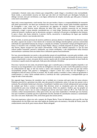 Grupos JEF     2011/2012

contempla o homem como uma criatura que compartilha e pode chegar a reconhecer esta racionalidade.
Deste modo, a universidade encarna um ideal que não deve ser desvirtuado por ideologias fechadas ao
diálogo racional, nem por servilismos a um lógica utilitarista de simples mercado, que olha para o homem
como mero consumidor.

Aqui está a vossa importante e vital missão. Sois vós que tendes a honra e a responsabilidade de transmitir
este ideal universitário: um ideal que recebestes dos vossos mais velhos, muitos deles humildes seguidores
do Evangelho e que, como tais, se converteram em gigantes do espírito. Devemos sentir-nos seus
continuadores, numa história muito diferente da deles mas cujas questões essenciais do ser humano
continuam a exigir a nossa atenção convidando-nos a ir mais longe. Sentimo-nos unidos com eles, nesta
cadeia de homens e mulheres que se devotaram a propor e valorizar a fé perante a inteligência dos homens.
E, para o fazer, não basta ensiná-lo, é preciso vivê-lo, encarná-lo, à semelhança do Logos que também
encarnou para colocar a sua morada entre nós.

Neste sentido, os jovens precisam de mestres autênticos: pessoas abertas à verdade total nos diversos ramos
do saber, capazes de escutar e viver dentro de si mesmos este diálogo interdisciplinar; pessoas convencidas
sobretudo da capacidade humana de avançar a caminho da verdade. A juventude é tempo privilegiado para a
busca e o encontro com a verdade. Como já disse Platão: «Busca a verdade enquanto és jovem, porque, se o
não fizeres, depois escapar-te-á das mãos» (Parménides, 135d). Esta sublime aspiração é o que de mais
valioso podeis transmitir, pessoal e vitalmente, aos vossos estudantes, e não simplesmente umas técnicas
instrumentais e anónimas nem uns dados frios e utilizáveis apenas funcionalmente.

Por isso, encarecidamente vos exorto a não perderdes jamais tal sensibilidade e encanto pela verdade, a não
esquecerdes que o ensino não é uma simples transmissão de conteúdos, mas uma formação de jovens a quem
deveis compreender e amar, em quem deveis suscitar aquela sede de verdade que possuem no mais fundo de
si mesmos e aquele anseio de superação. Sede para eles estímulo e fortaleza.

Para isso, é preciso ter em conta, em primeiro lugar, que o caminho para a verdade completa empenha o ser
humano na sua integralidade: é um caminho da inteligência e do amor, da razão e da fé. Não podemos avançar
no conhecimento de algo, se não nos mover o amor; nem tampouco amar uma coisa em que não vemos
racionalidade; porque «não aparece a inteligência e depois o amor: há o amor rico de inteligência e a
inteligência cheia de amor» (Caritas in veritate, 30). Se estão unidos a verdade e o bem, estão-no igualmente o
conhecimento e o amor. Desta unidade deriva a coerência de vida e pensamento, a exemplaridade que se
exige de todo o bom educador.

Em segundo lugar, havemos de considerar que a verdade em si mesma está para além do nosso alcance.
Podemos procurá-la e aproximar-nos dela, mas não possuí-la totalmente; antes, é ela que nos possui a nós e
estimula. Na actividade intelectual e docente, a humildade é também uma virtude indispensável, pois protege
da vaidade que fecha o acesso à verdade. Não devemos atrair os estudantes para nós mesmos, mas
encaminhá-los para essa verdade que todos procuramos. Nisto vos ajudará o Senhor, que vos propõe ser
simples e eficazes como o sal, ou como a lâmpada que dá luz sem fazer ruído (cf. Mt 5, 13). Tudo isto nos
convida a voltar incessantemente o olhar para Cristo, em cujo rosto resplandece a Verdade que nos ilumina;
mas que é também o Caminho que leva à plenitude sem fim, fazendo-Se caminhante connosco e sustentando-
nos com o seu amor. Radicados n’Ele, sereis bons guias dos nossos jovens.

Com esta esperança, coloco-vos sob o amparo da Virgem Maria, Trono da Sabedoria, para que Ele vos faça
colaboradores do seu Filho com uma vida repleta de sentido para vós mesmos, e fecunda de frutos, tanto de
conhecimento como de fé, para vossos alunos. Muito obrigado.




     28
 
