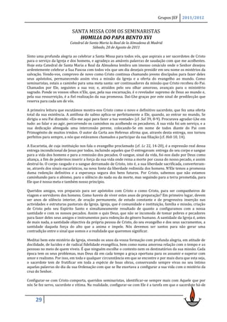 Grupos JEF     2011/2012


                            SANTA MISSA COM OS SEMINARISTAS
                               HOMILIA DO PAPA BENTO XVI
                          Catedral de Santa Maria la Real de la Almudena di Madrid
                                        Sábado, 20 de Agosto de 2011

Sinto uma profunda alegria ao celebrar a Santa Missa para todos vós, que aspirais a ser sacerdotes de Cristo
para o serviço da Igreja e dos homens, e agradeço as amáveis palavras de saudação com que me acolhestes.
Hoje esta Catedral de Santa Maria a Real da Almudena lembra um imenso cenáculo onde o Senhor desejou
ardentemente celebrar a Sua Pascoa com todos vós que um dia desejais presidir em seu nome os mistérios da
salvação. Vendo-vos, comprovo de novo como Cristo continua chamando jovens discípulos para fazer deles
seus apóstolos, permanecendo assim viva a missão da Igreja e a oferta do evangelho ao mundo. Como
seminaristas, estais a caminho para uma meta santa: ser continuadores da missão que Cristo recebeu do Pai.
Chamados por Ele, seguistes a sua voz; e, atraídos pelo seu olhar amoroso, avançais para o ministério
sagrado. Ponde os vossos olhos n’Ele, que, pela sua encarnação, é o revelador supremo de Deus ao mundo e,
pela sua ressurreição, é a fiel realização da sua promessa. Dai-Lhe graças por este sinal de predilecção que
reserva para cada um de vós.

A primeira leitura que escutámos mostra-nos Cristo como o novo e definitivo sacerdote, que fez uma oferta
total da sua existência. A antífona do salmo aplica-se perfeitamente a Ele, quando, ao entrar no mundo, Se
dirigiu a seu Pai dizendo: «Eis-me aqui para fazer a tua vontade» (cf. Sal 39, 8-9). Procurava agradar-Lhe em
tudo: ao falar e ao agir, percorrendo os caminhos ou acolhendo os pecadores. A sua vida foi um serviço, e a
sua dedicação abnegada uma intercessão perene, colocando-Se em nome de todos diante do Pai com
Primogénito de muitos irmãos. O autor da Carta aos Hebreus afirma que, através desta entrega, nos tornou
perfeitos para sempre, a nós que estávamos chamados a participar da sua filiação (cf. Heb 10, 14).

A Eucaristia, de cuja instituição nos fala o evangelho proclamado (cf. Lc 22, 14-20), é a expressão real dessa
entrega incondicional de Jesus por todos, incluindo aqueles que O entregavam: entrega do seu corpo e sangue
para a vida dos homens e para a remissão dos pecados. O sangue, sinal da vida, foi-nos dado por Deus como
aliança, a fim de podermos inserir a força da sua vida onde reina a morte por causa do nosso pecado, e assim
destruí-lo. O corpo rasgado e o sangue derramado de Cristo, isto é, a sua liberdade sacrificada, converteram-
se, através dos sinais eucarísticos, na nova fonte da liberdade redimida dos homens. N’Ele temos a promessa
duma redenção definitiva e a esperança segura dos bens futuros. Por Cristo, sabemos que não estamos
caminhando para o abismo, para o silêncio do nada ou da morte, mas seguindo para a terra prometida, para
Ele que é nossa meta e também nosso princípio.

Queridos amigos, vos preparais para ser apóstolos com Cristo e como Cristo, para ser companheiros de
viagem e servidores dos homens. Como haveis de viver estes anos de preparação? Em primeiro lugar, devem
ser anos de silêncio interior, de oração permanente, de estudo constante e de progressiva inserção nas
actividades e estruturas pastorais da Igreja. Igreja, que é comunidade e instituição, família e missão, criação
de Cristo pelo seu Espírito Santo e simultaneamente resultado de quanto a configuramos com a nossa
santidade e com os nossos pecados. Assim o quis Deus, que não se incomoda de tomar pobres e pecadores
para fazer deles seus amigos e instrumentos para redenção do género humano. A santidade da Igreja é, antes
de mais nada, a santidade objectiva da própria pessoa de Cristo, do seu evangelho e dos seus sacramentos, a
santidade daquela força do alto que a anima e impele. Nós devemos ser santos para não gerar uma
contradição entre o sinal que somos e a realidade que queremos significar.

Meditai bem este mistério da Igreja, vivendo os anos da vossa formação com profunda alegria, em atitude de
docilidade, de lucidez e de radical fidelidade evangélica, bem como numa amorosa relação com o tempo e as
pessoas no meio de quem viveis. É que ninguém escolhe o contexto nem os destinatários da sua missão. Cada
época tem os seus problemas, mas Deus dá em cada tempo a graça oportuna para os assumir e superar com
amor e realismo. Por isso, em toda e qualquer circunstância em que se encontre e por mais dura que esta seja,
o sacerdote tem de frutificar em toda a espécie de boas obras, conservando sempre vivas no seu íntimo
aquelas palavras do dia da sua Ordenação com que se lhe exortava a configurar a sua vida com o mistério da
cruz do Senhor.

Configurar-se com Cristo comporta, queridos seminaristas, identificar-se sempre mais com Aquele que por
nós Se fez servo, sacerdote e vítima. Na realidade, configurar-se com Ele é a tarefa em que o sacerdote há-de



     29
 