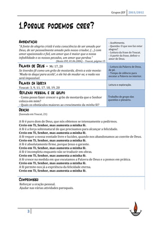 Grupos JEF      2011/2012




1.Porque podemos crer?
Ambientação                                                                - Acolhimento.
“A fonte de alegria cristã é esta consciência de ser amado por             - Questão: O que nos faz estar
Deus, de ser pessoalmente amado pelo nosso criador, (…) com                alegres?
                                                                           - Leitura da frase do Youcat.
amor apaixonado e fiel, um amor que é maior que a nossa                    - A partir da frase, definir o
infedilidade e os nossos pecados, um amor que perdoa.”                     amor de Deus.
                             (Bento XVI, 01.06.2006) – Youcat, página 15
Palavra de Deus -     Mc 17, 20                                            - Leitura da Palavra de Deus,
Se tiverdes fé como um grão de mostarda, direis a este monte:              de pé.
                                                                           - Tempo de silêncio para
‘Muda-te daqui para acolá’, e ele há-de mudar-se; e nada vos
                                                                           escutar a Palavra no interior.
será impossível.
Palavra da Igreja                                                          Leitura e exploração.
Youcat: 3, 9, 11, 17, 18, 19, 20
Reflexão pessoal e de grupo
- Como posso fazer crescer o grão de mostarda que o Senhor                 Trabalho de grupo das
                                                                           questões e plenário.
coloca em mim?
- Quais os obstáculos maiores ao crescimento da minha fé?
Oração
(baseada em Youcat, 21)

A fé é puro dom de Deus, que nós obtemos se intensamente a pedirmos.
Creio em Ti, Senhor, mas aumenta a minha fé.
A fé é a força sobrenatural de que precisamos para alcançar a felicidade.
Creio em Ti, Senhor, mas aumenta a minha fé.
A fé requer a nossa vontade livre e lucidez, quando nos abandonamos ao convite de Deus.
Creio em Ti, Senhor, mas aumenta a minha fé.
A fé é absolutamente firme, porque Jesus o garante.
Creio em Ti, Senhor, mas aumenta a minha fé.
A fé é incompleta enquanto não se traduzir em obras.
Creio em Ti, Senhor, mas aumenta a minha fé.
A fé cresce na medida em que escutamos a Palavra de Deus e a pomos em prática.
Creio em Ti, Senhor, mas aumenta a minha fé.
A fé permite-nos já a expriência da felicidade eterna.
Creio em Ti, Senhor, mas aumenta a minha fé.

Compromisso
Reforçar a oração pessoal.
Ajudar nas várias atividades paroquais.




      3
 