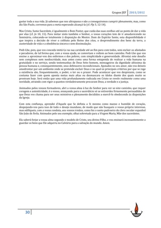 Grupos JEF    2011/2012

gastar toda a sua vida. Já sabemos que nos ultrapassa e não a conseguiremos cumprir plenamente, mas, como
diz São Paulo, corremos para a meta esperando alcançá-la (cf. Flp 3, 12-14).

Mas Cristo, Sumo Sacerdote, é igualmente o Bom Pastor, que cuida das suas ovelhas até ao ponto de dar a vida
por elas (cf. Jo 10, 11). Para imitar nisto também o Senhor, o vosso corações tem de ir amadurecendo no
Seminário, colocando-se totalmente à disposição do Mestre. Dom do Espírito Santo, esta disponibilidade é
que inspira a decisão de viver o celibato pelo Reino dos céus, o desprendimento dos bens da terra, a
austeridade de vida e a obediência sincera e sem dissimulação.

Pedi-Lhe, pois, que vos conceda imitá-Lo na sua caridade até ao fim para com todos, sem excluir os afastados
e pecadores, de tal forma que, com a vossa ajuda, se convertam e voltem ao bom caminho. Pedi-Lhe que vos
ensine a aproximar-vos dos enfermos e dos pobres, com simplicidade e generosidade. Afrontai este desafio
sem complexos nem mediocridade, mas antes como uma forma estupenda de realizar a vida humana na
gratuidade e no serviço, sendo testemunhas de Deus feito homem, mensageiros da dignidade altíssima da
pessoa humana e, consequentemente, seus defensores incondicionais. Apoiados no seu amor, não vos deixeis
amedrontar por um ambiente onde se pretende excluir Deus e no qual os principais critérios por que se rege
a existência são, frequentemente, o poder, o ter ou o prazer. Pode acontecer que vos desprezem, como se
costuma fazer com quem aponta metas mais altas ou desmascara os ídolos diante dos quais muito se
prostram hoje. Será então que uma vida profundamente radicada em Cristo se revele realmente como uma
novidade, atraindo com vigor a quantos verdadeiramente procuram Deus, a verdade e a justiça.

Animados pelos vossos formadores, abri a vossa alma à luz do Senhor para ver se este caminho, que requer
coragem e autenticidade, é o vosso, avançando para o sacerdócio só se estiverdes firmemente persuadidos de
que Deus vos chama para ser seus ministros e plenamente decididos a exercê-lo obedecendo às disposições
da Igreja.

Com esta confiança, aprendei d’Aquele que Se definiu a Si mesmo como manso e humilde de coração,
despojando-vos para isso de todo o desejo mundano, de modo que não busqueis o vosso próprio interesse,
mas edifiqueis, com a vossa conduta, aos vossos irmãos, como fez o santo padroeiro do clero secular espanhol
São João de Ávila. Animados pelo seu exemplo, olhai sobretudo para a Virgem Maria, Mãe dos sacerdotes.

Ela saberá forjar a vossa alma segundo o modelo de Cristo, seu divino Filho, e vos ensinará incessantemente a
guardar os bens que Ele adquiriu no Calvário para a salvação do mundo. Amen.




     30
 