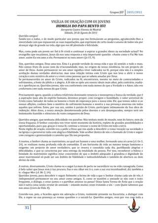 Grupos JEF      2011/2012


                             VIGÍLIA DE ORAÇÃO COM OS JOVENS
                                HOMILIA DO PAPA BENTO XVI
                                      Aeroporto Cuatro Vientos de Madrid
                                         Sábado, 20 de Agosto de 2011
Queridos amigos!
Saúdo-vos a todos, e de modo particular aos jovens que me formularam as perguntas, agradecendo-lhes a
sinceridade com que expuseram as suas inquietações, que exprimem de certo modo o anseio de todos vós por
alcançar algo de grande na vida, algo que vos dê plenitude e felicidade.

Mas, como pode um jovem ser fiel à fé cristã e continuar a aspirar a grandes ideais na sociedade actual? No
evangelho que escutámos, Jesus dá-nos uma resposta a esta importante questão: «Assim como o Pai Me tem
amor, assim Eu vos amo a vós. Permanecei no meu amor» (Jo 15, 9).

Sim, queridos amigos, Deus ama-nos. Esta é a grande verdade da nossa vida e que dá sentido a tudo o mais.
Não somos fruto do acaso nem da irracionalidade, mas, na origem da nossa existência, há um projecto de
amor de Deus. Assim permanecer no seu amor significa viver radicados na fé, porque esta não é a simples
aceitação dumas verdades abstractas, mas uma relação íntima com Cristo que nos leva a abrir o nosso
coração a este mistério de amor e a viver como pessoas que se sabem amadas por Deus.
Se permanecerdes no amor de Cristo, radicados na fé, encontrareis, mesmo no meio de contrariedades e
sofrimentos, a fonte do júbilo e a alegria. A fé não se opõe aos vossos ideais mais altos; pelo contrário, exalta-
os e aperfeiçoa-os. Queridos jovens, não vos conformeis com nada menos do que a Verdade e o Amor, não vos
conformeis com nada menos do que Cristo.

Precisamente agora, quando a cultura relativista dominante renuncia e menospreza a busca da verdade, que é
a aspiração mais alta do espírito humano, devemos propor, com coragem e humildade, o valor universal de
Cristo como Salvador de todos os homens e fonte de esperança para a nossa vida. Ele, que tomou sobre si as
nossas aflições, conhece bem o mistério do sofrimento humano e mostra a sua presença amorosa em todos
aqueles que sofrem. Estes, por sua vez, unidos à paixão de Cristo, participam intimamente da Sua obra de
redenção. Além disso, a nossa atenção desinteressada pelos doentes e aos desamparados, sempre será um
testemunho humilde e silencioso do rosto compassivo de Deus.

Queridos amigos, que nenhuma dificuldade vos paralise: Não tenhais medo do mundo, nem do futuro, nem da
vossa fraqueza. O Senhor concedeu-vos viver neste momento da história, repleto de grandes possibilidades e
oportunidades, para que, graças à vossa fé, continue a ressoar o nome de Cristo em toda a terra.
Nesta vigília de oração, convido-vos a pedir a Deus que vos ajude a descobrir a vossa vocação na sociedade e
na Igreja e a perseverar nela com alegria e fidelidade. Vale acolher dentro de nós o chamado de Cristo e seguir
com coragem e generosidade o caminho que Ele nos proponha.

A muitos, o Senhor chama ao matrimónio, no qual um homem e uma mulher, formando uma só carne (cf. Gn 3,
24), se realizam numa profunda vida de comunhão. É um horizonte de vida ao mesmo tempo luminoso e
exigente; um projecto de amor verdadeiro, que se renova e consolida cada dia, partilhando alegrias e
dificuldades, e que se caracteriza por uma entrega da totalidade da pessoa. Por isso, reconhecer a beleza e
bondade do matrimónio significa estar conscientes de que o âmbito adequado à grandeza e dignidade do
amor matrimonial só pode ser um âmbito de fidelidade e indissolubilidade e também de abertura ao dom
divino da vida.

A outros, diversamente, Cristo chama-os a segui-Lo mais de perto no sacerdócio ou na vida consagrada. Como
é belo saber que Jesus vem à tua procura, fixa o seu olhar em ti e, com a sua voz inconfundível, diz também a
ti: «Segue-Me» (cf. Mc 2, 14).
Queridos jovens, para descobrir e seguir fielmente a forma de vida a que o Senhor chama cada um de vós, é
indispensável permanecer no seu amor como amigos. E, como se mantém a amizade se não com o trato
frequente, o diálogo, o estar juntos e o partilhar anseios ou penas? Dizia Santa Teresa de Ávila que a oração
não é outra coisa senão «tratar de amizade – estando muitas vezes tratando a sós – com Quem sabemos que
nos ama» (Livro da Vida, 8).

Convido-vos, pois, a ficardes agora em adoração a Cristo, realmente presente na Eucaristia; a dialogar com
Ele, a expor na sua presença as vossas questões e a escutá-Lo. Queridos amigos, rezo por vos com toda a



     31
 