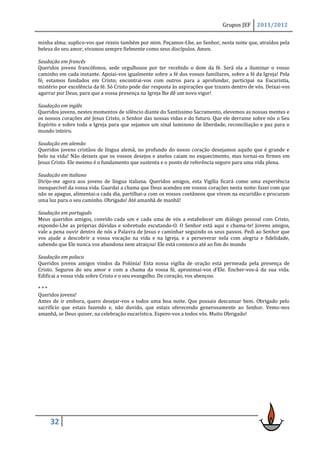 Grupos JEF     2011/2012

minha alma; suplico-vos que rezeis também por mim. Peçamos-Lhe, ao Senhor, nesta noite que, atraídos pela
beleza do seu amor, vivamos sempre fielmente como seus discípulos. Amen.

Saudação em francês
Queridos jovens francófonos, sede orgulhosos por ter recebido o dom da fé. Será ela a iluminar o vosso
caminho em cada instante. Apoiai-vos igualmente sobre a fé dos vossos familiares, sobre a fé da Igreja! Pela
fé, estamos fundados em Cristo; encontrai-vos com outros para a aprofundar, participai na Eucaristia,
mistério por excelência da fé. Só Cristo pode dar resposta às aspirações que trazeis dentro de vós. Deixai-vos
agarrar por Deus, para que a vossa presença na Igreja lhe dê um novo vigor!

Saudação em inglês
Queridos jovens, nestes momentos de silêncio diante do Santíssimo Sacramento, elevemos as nossas mentes e
os nossos corações até Jesus Cristo, o Senhor das nossas vidas e do futuro. Que ele derrame sobre nós o Seu
Espírito e sobre toda a Igreja para que sejamos um sinal luminoso de liberdade, reconciliação e paz para o
mundo inteiro.

Saudação em alemão
Queridos jovens cristãos de língua alemã, no profundo do nosso coração desejamos aquilo que é grande e
belo na vida! Não deixeis que os vossos desejos e anelos caiam no esquecimento, mas tornai-os firmes em
Jesus Cristo. Ele mesmo é o fundamento que sustenta e o ponto de referência seguro para uma vida plena.

Saudação em italiano
Dirijo-me agora aos jovens de língua italiana. Queridos amigos, esta Vigília ficará como uma experiência
inesquecível da vossa vida. Guardai a chama que Deus acendeu em vossos corações nesta noite: fazei com que
não se apague, alimentai-a cada dia, partilhai-a com os vossos coetâneos que vivem na escuridão e procuram
uma luz para o seu caminho. Obrigado! Até amanhã de manhã!

Saudação em português
Meus queridos amigos, convido cada um e cada uma de vós a estabelecer um diálogo pessoal com Cristo,
expondo-Lhe as próprias dúvidas e sobretudo escutando-O. O Senhor está aqui e chama-te! Jovens amigos,
vale a pena ouvir dentro de nós a Palavra de Jesus e caminhar seguindo os seus passos. Pedi ao Senhor que
vos ajude a descobrir a vossa vocação na vida e na Igreja, e a perseverar nela com alegria e fidelidade,
sabendo que Ele nunca vos abandona nem atraiçoa! Ele está connosco até ao fim do mundo

Saudação em polaco
Queridos jovens amigos vindos da Polónia! Esta nossa vigília de oração está permeada pela presença de
Cristo. Seguros do seu amor e com a chama da vossa fé, aproximai-vos d’Ele. Encher-vos-á da sua vida.
Edificai a vossa vida sobre Cristo e o seu evangelho. De coração, vos abençoo.

***
Queridos jovens!
Antes de ir embora, quero desejar-vos a todos uma boa noite. Que possais descansar bem. Obrigado pelo
sacrifício que estais fazendo e, não duvido, que estais oferecendo generosamente ao Senhor. Vemo-nos
amanhã, se Deus quiser, na celebração eucarística. Espero-vos a todos vós. Muito Obrigado!




     32
 