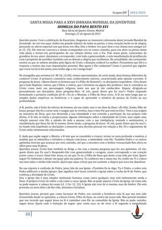 Grupos JEF     2011/2012


          SANTA MISSA PARA A XXVI JORNADA MUNDIAL DA JUVENTUDE
                        HOMILIA DO PAPA BENTO XVI
                                     Base Aérea de Quatro Ventos, Madrid
                                       Domingo, 21 de Agosto de 2011

Queridos jovens: Com a celebração da Eucaristia, chegamos ao momento culminante desta Jornada Mundial da
Juventude. Ao ver-vos aqui, vindos em grande número de todas as partes, o meu coração enche-se de alegria,
pensando no afecto especial com que Jesus vos olha. Sim, o Senhor vos quer bem e vos chama seus amigos (cf.
Jo 15, 15). Ele vem ter convosco e deseja acompanhar-vos no vosso caminho, para vos abrir as portas duma
vida plena e tornar-vos participantes da sua relação íntima com o Pai. Pela nossa parte, conscientes da
grandeza do seu amor, desejamos corresponder, com toda a generosidade, a esta manifestação de predilecção
com o propósito de partilhar também com os demais a alegria que recebemos. Na actualidade, são certamente
muitos os que se sentem atraídos pela figura de Cristo e desejam conhecê-Lo melhor. Pressentem que Ele é a
resposta a muitas das suas inquietações pessoais. Mas quem é Ele realmente? Como é possível que alguém
que viveu na terra há tantos anos tenha algo a ver comigo hoje?

No evangelho que ouvimos (cf. Mt 16, 13-20), vemos representadas, de certo modo, duas formas diferentes de
conhecer Cristo. O primeiro consistiria num conhecimento externo, caracterizado pela opinião corrente. À
pergunta de Jesus: «Quem dizem os homens que é o Filho do Homem?», os discípulos respondem: «Uns dizem
que é João Baptista; outros, que é Elias; e outros, que é Jeremias ou algum dos profetas». Isto é, considera-se
Cristo como mais um personagem religioso junto aos que já são conhecidos. Depois, dirigindo-se
pessoalmente aos discípulos, Jesus pergunta-lhes: «E vós, quem dizeis que Eu sou?». Pedro responde
formulando a primeira confissão de fé: «Tu és o Messias, o Filho de Deus vivo». A fé vai mais longe que os
simples dados empíricos ou históricos, e é capaz de apreender o mistério da pessoa de Cristo na sua
profundidade.

A fé, porém, não é fruto do esforço do homem, da sua razão, mas é um dom de Deus: «És feliz, Simão, filho de
Jonas, porque não foi a carne nem o sangue que to revelou, mas o meu Pai que está no Céu». Tem a sua origem
na iniciativa de Deus, que nos desvenda a sua intimidade e nos convida a participar da sua própria vida
divina. A fé não se limita a proporcionar alguma informação sobre a identidade de Cristo, mas supõe uma
relação pessoal com Ele, a adesão de toda a pessoa, com a sua inteligência, vontade e sentimentos, à
manifestação que Deus faz de Si mesmo. Deste modo, a pergunta de Jesus: «E vós, quem dizeis que Eu sou?»,
no fundo está impelindo os discípulos a tomarem uma decisão pessoal em relação a Ele. Fé e seguimento de
Cristo estão intimamente relacionados.

E, dado que supõe seguir o Mestre, a fé tem que se consolidar e crescer, tornar-se mais profunda e madura, à
medida que se intensifica e fortalece a relação com Jesus, a intimidade com Ele. Também Pedro e os outros
apóstolos tiveram que avançar por este caminho, até que o encontro com o Senhor ressuscitado lhes abriu os
olhos para uma fé plena.
Queridos jovens, Cristo hoje também se dirige a vós com a mesma pergunta que fez aos apóstolos: «E vós,
quem dizeis que Eu sou?» Respondei-Lhe com generosidade e coragem, como corresponde a um coração
jovem como o vosso. Dizei-Lhe: Jesus, eu sei que Tu és o Filho de Deus que deste a tua vida por mim. Quero
seguir-Te fielmente e deixar-me guiar pela tua palavra. Tu conheces-me e amas-me. Eu confio em Ti e coloco
nas tuas mãos a minha vida inteira. Quero que sejas a força que me sustente, a alegria que nuca me abandone.

Na sua reposta à confissão de Pedro, Jesus fala da sua Igreja: «Também Eu te digo: Tu é Pedro, e sobre esta
Pedra edificarei a minha Igreja». Que significa isto? Jesus constrói a Igreja sobre a rocha da fé de Pedro, que
confessa a divindade de Cristo.
Sim, a Igreja não é uma simples instituição humana, como outra qualquer, mas está intimamente unida a
Deus. O próprio Cristo Se refere a ela como a «sua» Igreja. Não se pode separar Cristo da Igreja, tal como não
se pode separar a cabeça do corpo (cf. 1 Cor 12, 12). A Igreja não vive de si mesma, mas do Senhor. Ele está
presente no meio dela e dá-lhe vida, alimento e fortaleza.

Queridos jovens, permiti que, como Sucessor de Pedro, vos convide a fortalecer esta fé que nos tem sido
transmitida desde os apóstolos, a colocar Cristo, Filho de Deus, no centro da vossa vida. Mas permiti também
que vos recorde que seguir Jesus na fé é caminhar com Ele na comunhão da Igreja. Não se pode, sozinho,
seguir Jesus. Quem cede à tentação de seguir «por conta sua» ou de viver a fé segundo a mentalidade



     33
 