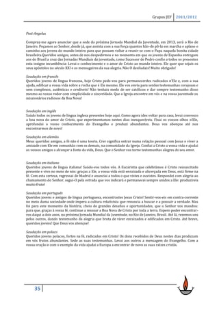 Grupos JEF     2011/2012



Post-Angelus

Compraz-me agora anunciar que a sede da próxima Jornada Mundial da Juventude, em 2013, será o Rio de
Janeiro. Peçamos ao Senhor, desde já, que assista com a sua força quantos hão-de pô-la em marcha e aplane o
caminho aos jovens do mundo inteiro para que possam voltar a reunir-se com o Papa naquela bonita cidade
brasileira.Queridos amigos, antes de nos despedirmos e no momento em que os jovens de Espanha entregam
aos do Brasil a cruz das Jornadas Mundiais da juventude, como Sucessor de Pedro confio a todos os presentes
esta insigne incumbência: Levai o conhecimento e o amor de Cristo ao mundo inteiro. Ele quer que sejais os
seus apóstolos no século XXI e os mensageiros da sua alegria. Não O desiludais! Muito obrigado!

Saudação em francês
Queridos jovens de língua francesa, hoje Cristo pede-vos para permanecerdes radicados n’Ele e, com a sua
ajuda, edificar a vossa vida sobre a rocha que é Ele mesmo. Ele vos envia para serdes testemunhas corajosas e
sem complexos, autênticas e credíveis! Não tenhais medo de ser católicos e dar sempre testemunho disso
mesmo ao vosso redor com simplicidade e sinceridade. Que a Igreja encontre em vós e na vossa juventude os
missionários radiosos da Boa Nova!


Saudação em inglês
Saúdo todos os jovens de língua inglesa presentes hoje aqui. Como agora ides voltar para casa, levai convosco
a boa nova do amor de Cristo, que experimentamos nestes dias inesquecíveis. Fixai os vossos olhos n’Ele,
aprofundai o vosso conhecimento do Evangelho e produzi abundantes. Deus vos abençoe até nos
encontrarmos de novo!

Saudação em alemão
Meus queridos amigos, a fé não é uma teoria. Crer significa entrar numa relação pessoal com Jesus e viver a
amizade com Ele em comunhão com os demais, na comunidade da Igreja. Confiai a Cristo a vossa vida e ajudai
os vossos amigos a alcançar a fonte da vida, Deus. Que o Senhor vos torne testemunhas alegres do seu amor.


Saudação em italiano
Queridos jovens de língua italiana! Saúdo-vos todos vós. A Eucaristia que celebrámos é Cristo ressuscitado
presente e vivo no meio de nós: graças a Ele, a vossa vida está enraizada e alicerçada em Deus, está firme na
fé. Com esta certeza, regressai de Madrid e anunciai a todos o que vistes e ouvistes. Respondei com alegria ao
chamamento do Senhor, segui-O pela estrada que vos indicará e permanecei sempre unidos a Ele: produzireis
muito fruto!

Saudação em português
Queridos jovens e amigos de língua portuguesa, encontrastes Jesus Cristo! Sentir-vos-eis em contra-corrente
no meio duma sociedade onde impera a cultura relativista que renuncia a buscar e a possuir a verdade. Mas
foi para este momento da história, cheio de grandes desafios e oportunidades, que o Senhor vos mandou:
para que, graças à vossa fé, continue a ressoar a Boa Nova de Cristo por toda a terra. Espero poder encontrar-
vos daqui a dois anos, na próxima Jornada Mundial da Juventude, no Rio de Janeiro, Brasil. Até lá, rezemos uns
pelos outros, dando testemunho da alegria que brota de viver enraizados e edificados em Cristo. Até breve,
queridos jovens! Que Deus vos abençoe!

Saudação em polaco
Queridos jovens polacos, fortes na fé, radicados em Cristo! Os dons recebidos de Deus nestes dias produzam
em vós frutos abundantes. Sede as suas testemunhas. Levai aos outros a mensagem do Evangelho. Com a
vossa oração e com o exemplo da vida ajudai a Europa a encontrar de novo as suas raízes cristãs.




     35
 