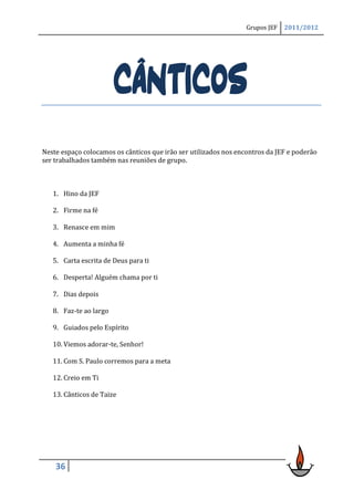 Grupos JEF   2011/2012




                        CÂNTICOS
Neste espaço colocamos os cânticos que irão ser utilizados nos encontros da JEF e poderão
ser trabalhados também nas reuniões de grupo.



   1. Hino da JEF

   2. Firme na fé

   3. Renasce em mim

   4. Aumenta a minha fé

   5. Carta escrita de Deus para ti

   6. Desperta! Alguém chama por ti

   7. Dias depois

   8. Faz-te ao largo

   9. Guiados pelo Espírito

   10. Viemos adorar-te, Senhor!

   11. Com S. Paulo corremos para a meta

   12. Creio em Ti

   13. Cânticos de Taize




    36
 