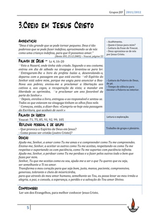 Grupos JEF      2011/2012




3.Creio em Jesus Cristo
Ambientação                                                               - Acolhimento.
“Deus é tão grande que se pode tornar pequeno. Deus é tão                 - Quem é Jesus para mim?
poderoso que se pode fazer indefeso, aproximando-se de nós                - Leitura da frase do Youcat.
                                                                          - Deus aproxima-se de nós
como uma criança indefesa, para que O possamos amar.”                     por Jesus Cristo.
                            (Bento XVI, 25.12.2005) – Youcat, página 53
Palavra de Deus –        Lc 4, 16-20
16Veio a Nazaré, onde tinha sido criado. Segundo o seu costume,
entrou em dia de sábado na sinagoga e levantou-se para ler.
17Entregaram-lhe o livro do profeta Isaías e, desenrolando-o,

deparou com a passagem em que está escrito: 18«O Espírito do
Senhor está sobre mim, porque me ungiu para anunciar a Boa-               - Leitura da Palavra de Deus,
Nova aos pobres; enviou-me a proclamar a libertação aos                   de pé.
                                                                          - Tempo de silêncio para
cativos e, aos cegos, a recuperação da vista; a mandar em
                                                                          escutar a Palavra no interior.
liberdade os oprimidos, 19a proclamar um ano favorável da
parte do Senhor.»
 20Depois, enrolou o livro, entregou-o ao responsável e sentou-se.

Todos os que estavam na sinagoga tinham os olhos fixos nele.
21Começou, então, a dizer-lhes: «Cumpriu-se hoje esta passagem

da Escritura, que acabais de ouvir.»
Palavra da Igreja                                                         Leitura e exploração.
Youcat: 71, 75, 85, 91, 92, 99, 105
Reflexão pessoal e de grupo
- Que provoca o Espírito de Deus em Jesus?                                Trabalho de grupo e plenário.
- Como posso ser cristão (outro Cristo)?
Oração
Ajuda-me, Senhor, a amar como Tu me amas e a compreender como Tu me compreendes.
Ensina-me, Senhor, a aceitar os outros como Tu me aceitas, respeitando-os como Tu me
respeitas e suportando-os com paciência, como Tu me suportas com paciência infinita.
Ajuda-me, Senhor, a perdoar como Tu me perdoas e a fazer pelos outros todo o bem que
fazes por mim.
Senhor, Tu que me aceitas como eu sou, ajuda-me a ser o que Tu queres que eu seja,
ser semelhante a Ti no amor.
Transforma o meu coração para que seja bom, justo, manso, paciente, compreensivo,
generoso, tolerante e cheio de misericórdia,
para que através do meu amor humano, semelhante ao Teu, eu possa levar ao meu irmão a
alegria, a paz, o consolo, a esperança, o perdão e a salvação do Teu amor Divino.

Compromisso
Ler um dos Evangelhos, para melhor conhecer Jesus Cristo.



         5
 
