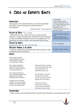 Grupos JEF      2011/2012




4. Creio no Espírito Santo
                                                                          - Acolhimento.
Ambientação                                                               - Estou inspirado, hoje?
                                                                          - Leitura da frase do Youcat.
“Quem pede: «Vem, Espírito Santo!», tem de estar preparado                - É a força do Espírito que nos
para dizer: «Vem e incomoda-me onde tenho de ser                          torna audazes no crer e
incomodado!».”                                                            renovados no ser!
                                  (Wilhelm Stahlin) – Youcat, página 73   - De que forma o Espírito me
                                                                          pode incomodar?
Palavra de Deus –        Lc 1, 34-35
                                                                          - Leitura da Palavra de Deus,
34Maria  disse ao anjo: «Como será isso, se eu não conheço                de pé.
homem?» 35O anjo respondeu-lhe: «O Espírito Santo virá sobre ti           - Tempo de silêncio para
e a força do Altíssimo estenderá sobre ti a sua sombra. Por isso,         escutar a Palavra no interior.
aquele que vai nascer é Santo e será chamado Filho de Deus.
Palavra da Igreja                                                         Leitura e exploração.
Youcat: 113, 114, 115, 117, 118, 119, 120
Reflexão pessoal e de grupo
- Construir uma Banda Desenhada onde esteja expressa a ação               Trabalho de grupo e plenário.
do Espírito Santo nas pessoas.
Oração
Vinde, Espírito Criador,
visitai as almas dos Vossos;
enchei de graça celestial
os corações que criastes!

Sois o Divino Consolador,                 Afastai para longe o inimigo;
o dom do Deus Altíssimo,                  Trazei-nos prontamente a paz
fonte viva, o fogo, a caridade,           Assim guiados por Vós
a unção dos espirituais.
                                          Evitaremos todo o mal.
Com os Vossos sete dons:
sois o dedo da direita de Deus,           Por Vós explicar-se-á o Pai
Solene promessa do Pai                    E conheceremos o Filho;
Inspirando nossas palavras.               Dai-nos crer sempre em Vós
                                          Espírito do Pai e do Filho.
Acendei a luz nos sentidos;
insuflai o amor nos corações,
                                          Glória ao Pai, Senhor,
amparai na constante virtude
a nossa carne enfraquecida.               Ao Filho que ressuscitou
                                          Assim como ao Consolador.
                                          Por todos os séculos. Amen

Compromisso
- Pedir os dons e a luz do Espírito Santo antes de tomar decisões e nas tarefas do dia-a-dia.




       6
 