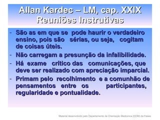 São as em que se  pode haurir o verdadeiro ensino, pois são  sérias, ou seja,  cogitam  de coisas úteis. Não carregam a presunção da infalibilidade. Há  exame  crítico das  comunicações, que deve ser realizado com apreciação imparcial. Primam pelo  recolhimento  e a comunhão de pensamentos  entre  os  participantes, regularidade e pontualidade. Allan Kardec – LM, cap. XXIX Reuniões Instrutivas 