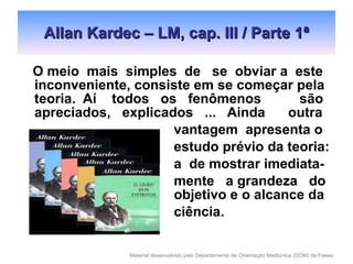 Allan Kardec – LM, cap. III / Parte 1ª O meio  mais  simples  de  se  obviar a  este inconveniente, consiste em se começar pela teoria.  Aí  todos  os  fenômenos  são apreciados,  explicados  ...  Ainda  outra   vantagem  apresenta o   estudo prévio da teoria:   a  de mostrar imediata-   mente  a grandeza  do    objetivo e o alcance da   ciência. 