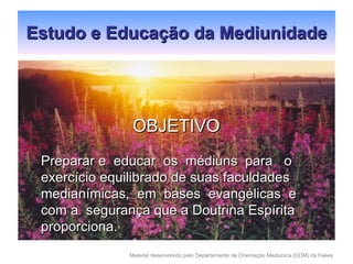 Estudo e Educação da Mediunidade OBJETIVO Preparar e  educar  os  médiuns  para  o  exercício equilibrado de suas faculdades medianímicas,  em  bases  evangélicas  e com a  segurança que a Doutrina Espírita proporciona.  