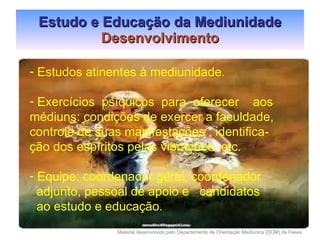 Estudo e Educação da Mediunidade Desenvolvimento Estudos atinentes à mediunidade. Exercícios  psíquicos  para  oferecer  aos médiuns: condições de exercer a faculdade, controle de suas manifestações , identifica- ção dos espíritos pelas vibrações, etc. Equipe: coordenador geral, coordenador adjunto, pessoal de apoio e  candidatos  ao estudo e educação. 