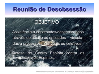 Reunião de Desobsessão OBJETIVO Assistência a encarnados/desencarnados através de auxílio às entidades  vincula- das a processos individuais ou coletivos. Defesa  do  Centro  Espírita  contra  as investidas dos Espíritos. 