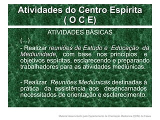 Atividades do Centro Espírita ( O C E) ATIVIDADES BÁSICAS (...) - Realizar  reuniões de Estudo e  Educação  da Mediunidade ,   com  base  nos  princípios  e objetivos espíritas, esclarecendo e preparando trabalhadores para as atividades mediúnicas. - Realizar  Reuniões Mediúnicas  destinadas à prática  da  assistência  aos  desencarnados necessitados de orientação e esclarecimento. 
