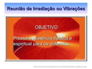 Reunião de Irradiação ou Vibrações OBJETIVO Prestar assistência fluídica e espiritual para os enfermos.  