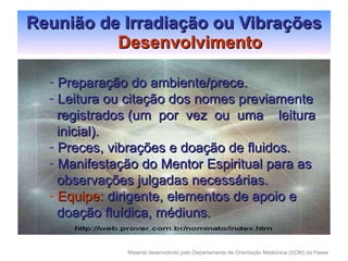 Reunião de Irradiação ou Vibrações Desenvolvimento Preparação do ambiente/prece. Leitura ou citação dos nomes previamente  registrados (um  por  vez  ou  uma  leitura inicial). Preces, vibrações e doação de fluidos. Manifestação do Mentor Espiritual para as observações julgadas necessárias. Equipe:  dirigente, elementos de apoio e  doação fluídica, médiuns. 