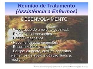 Reunião de Tratamento (Assistência a Enfermos) DESENVOLVIMENTO Preparação do ambiente espiritual. Relato  das observações. Doação  magnética. Recomendações sugeridas. Encerramento/avaliação. Equipe: dirigente, auxiliar, passistas, elementos de apoio e doação fluídica, médiuns. 