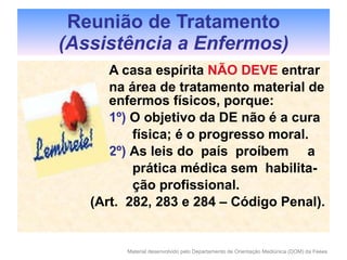   A casa espírita  NÃO DEVE  entrar   na área de tratamento material de    enfermos físicos, porque:   1º)  O objetivo da DE não é a cura   física; é o progresso moral.   2º)  As leis do  país  proíbem  a    prática médica sem  habilita-   ção profissional. (Art.  282, 283 e 284 – Código Penal).  Reunião de Tratamento (Assistência a Enfermos) 