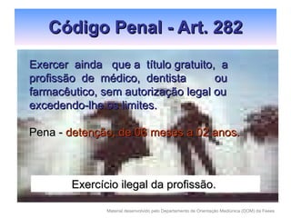 Código Penal - Art. 282 Exercer  ainda  que a  título gratuito,  a profissão  de  médico,  dentista  ou farmacêutico, sem autorização legal ou excedendo-lhe os limites. Pena -  detenção, de 06 meses a 02 anos. Exercício ilegal da profissão. 