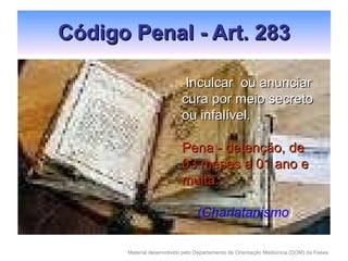 Código Penal - Art. 283 Inculcar  ou anunciar cura por meio secreto ou infalível. Pena - detenção, de 03 meses a 01 ano e multa. (Charlatanismo )   
