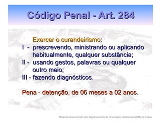 Código Penal - Art. 284 Exercer o curandeirismo : I  -  prescrevendo, ministrando ou aplicando habitualmente, qualquer substância; II -  usando gestos, palavras ou qualquer outro meio; III - fazendo diagnósticos. Pena - detenção, de 06 meses a 02 anos . 
