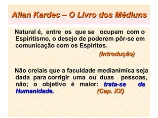Allan Kardec – O Livro dos Médiuns Natural é,  entre  os  que se  ocupam  com o Espiritismo, o desejo de poderem pôr-se em comunicação com os Espíritos.   (Introdução) Não creiais que a faculdade medianímica seja dada  para corrigir  uma  ou  duas  pessoas, não;  o  objetivo  é  maior:  trata-se  da Humanidade.  (Cap. XX)   