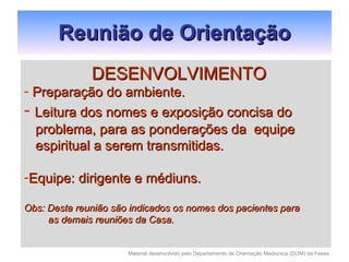   Reunião de Orientação DESENVOLVIMENTO Preparação do ambiente. Leitura dos nomes e exposição concisa do problema, para as ponderações da  equipe espiritual a serem transmitidas. Equipe: dirigente e médiuns. Obs: Desta reunião são indicados os nomes dos pacientes para as demais reuniões da Casa. 