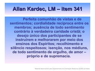 Allan Kardec, LM – item 341 Perfeita comunhão de vistas e de sentimentos; cordialidade recíproca entre os membros; ausência de todo sentimento contrário à verdadeira caridade cristã; o desejo único dos participantes de se instruírem e melhorarem por meio dos ensinos dos Espíritos; recolhimento e silêncio respeitosos; isenção, nos médiuns, de todo sentimento de orgulho, de amor – próprio e de supremacia.  