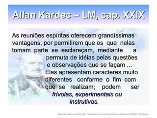 Allan Kardec – LM, cap. XXIX As reuniões espíritas oferecem grandíssimas vantagens, por permitirem que os  que  nelas tomam  parte  se  esclareçam,  mediante  a permuta de idéias pelas questões   e observações que se façam ...   Elas apresentam caracteres muito   diferentes  conforme  o  fim  com    que  se  realizam;  podem  ser   frívolas, experimentais ou    instrutivas.   