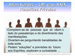 Allan Kardec – LM, cap. XXIX Reuniões Frívolas Compõem-se de  pessoas  que  só  vêem o  lado do passatempo e do divertimento das manifestações. Divertem-se perguntando banalidades de  toda sorte. Pedem “soluções” e previsões do  futuro aos Espíritos, exploram a curiosidade ... 