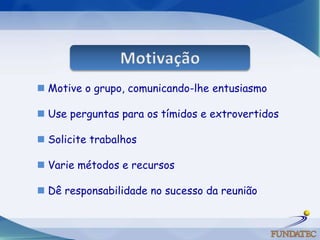  Motive o grupo, comunicando-lhe entusiasmo

 Use perguntas para os tímidos e extrovertidos

 Solicite trabalhos

 Varie métodos e recursos

 Dê responsabilidade no sucesso da reunião
 