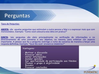 Tipos de Perguntas:

ABERTA- são aquelas perguntas que estimulam a outra pessoa a falar e a expressar mais que com
monossílabos. Exemplo: “Como você colocaria esta idéia em pratica?”

DIRETA- tais perguntas são úteis principalmente na verificação de informações e no
direcionamento de uma conversa a seu objetivo, ou mesmo, para enfatizar um aspecto
importante. A pessoa que faz a pergunta restringe o rumo da conversa de maneira a forçar uma
resposta definitiva. Exemplo: “Qual dia você enviará os relatórios?”
 