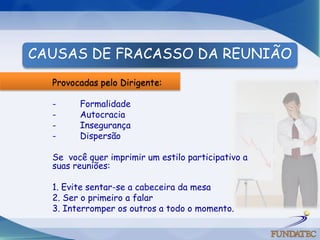 CAUSAS DE FRACASSO DA REUNIÃO
  Provocadas pelo Dirigente:

  -     Formalidade
  -     Autocracia
  -     Insegurança
  -     Dispersão

  Se você quer imprimir um estilo participativo a
  suas reuniões:

  1. Evite sentar-se a cabeceira da mesa
  2. Ser o primeiro a falar
  3. Interromper os outros a todo o momento.
 