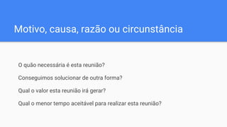 Motivo, causa, razão ou circunstância
O quão necessária é esta reunião?
Conseguimos solucionar de outra forma?
Qual o valor esta reunião irá gerar?
Qual o menor tempo aceitável para realizar esta reunião?
 